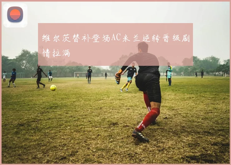 维尔茨替补登场AC米兰逆转晋级剧情拉满
