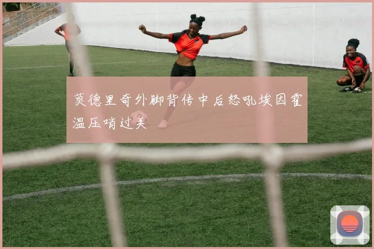 莫德里奇外脚背传中后怒吼埃因霍温压哨过关