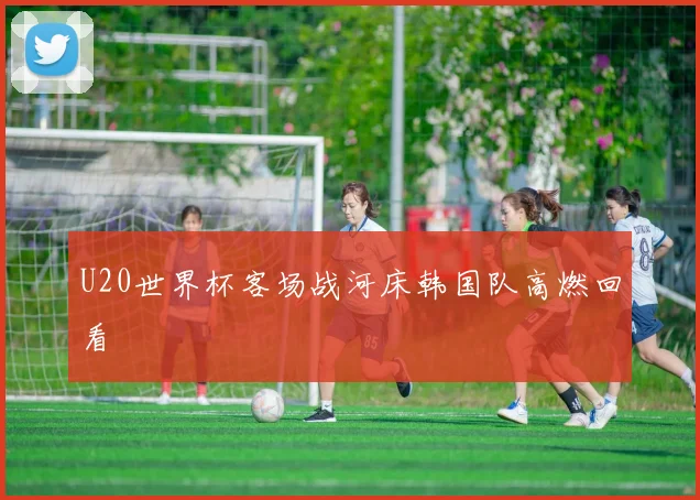 U20世界杯客场战河床韩国队高燃回看