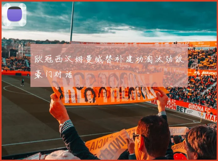 欧冠西汉姆曼城替补建功淘汰劲敌豪门对话