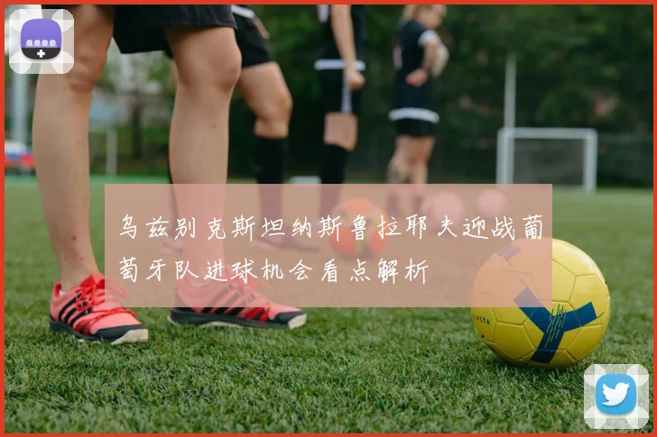 乌兹别克斯坦纳斯鲁拉耶夫迎战葡萄牙队进球机会看点解析