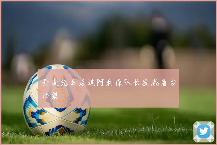丹麦先丢后追阿利森队长发威看台炸裂