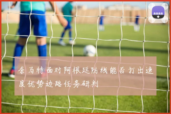 奈马特面对阿根廷防线能否打出速度优势边路任务研判