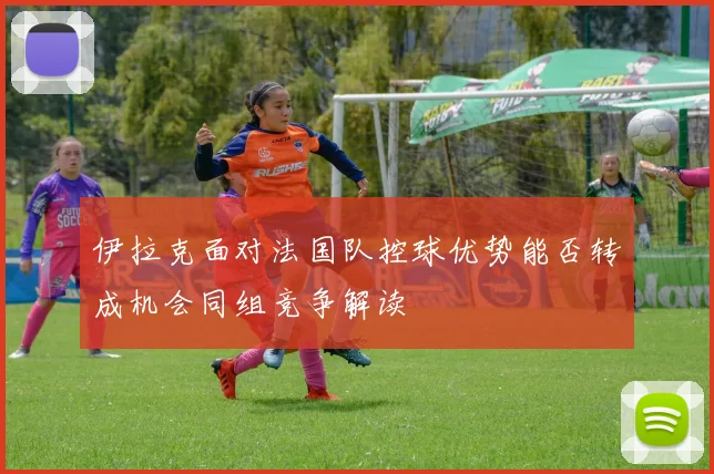 伊拉克面对法国队控球优势能否转成机会同组竞争解读