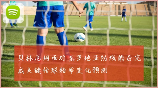 贝林厄姆面对克罗地亚防线能否完成关键传球赔率变化预测