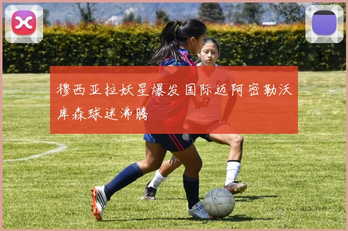 穆西亚拉妖星爆发国际迈阿密勒沃库森球迷沸腾