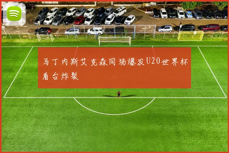 马丁内斯艾克森同场爆发U20世界杯看台炸裂