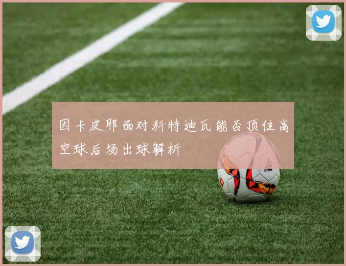 因卡皮耶面对科特迪瓦能否顶住高空球后场出球解析
