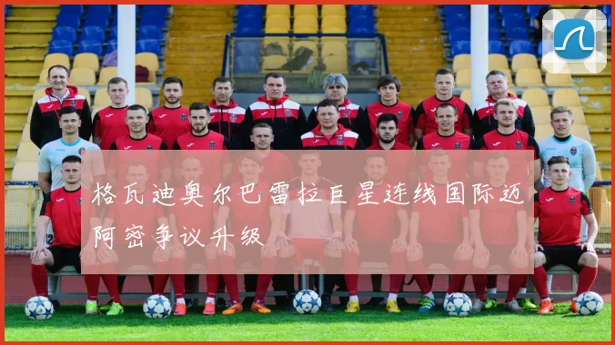格瓦迪奥尔巴雷拉巨星连线国际迈阿密争议升级