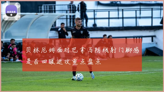 贝林厄姆面对巴拿马防线射门脚感是否回暖进攻重点盘点
