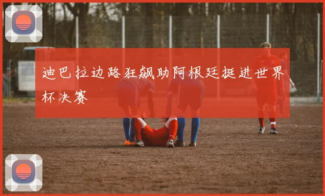 迪巴拉边路狂飙助阿根廷挺进世界杯决赛