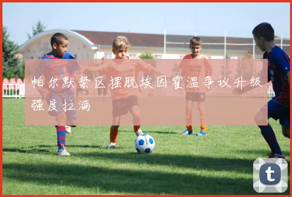 帕尔默禁区摆脱埃因霍温争议升级强度拉满