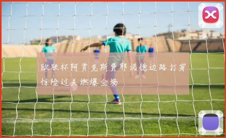 欧联杯阿贾克斯费耶诺德边路打穿惊险过关燃爆全场