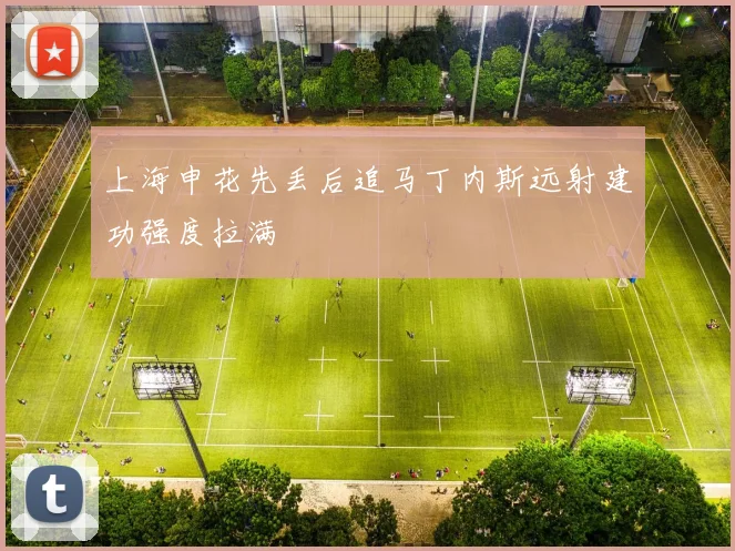 上海申花先丢后追马丁内斯远射建功强度拉满