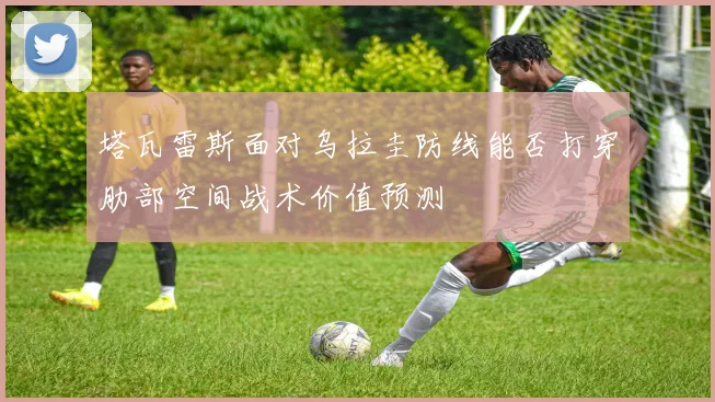 塔瓦雷斯面对乌拉圭防线能否打穿肋部空间战术价值预测