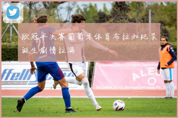 欧冠半决赛葡萄牙体育布拉加纪录诞生剧情拉满
