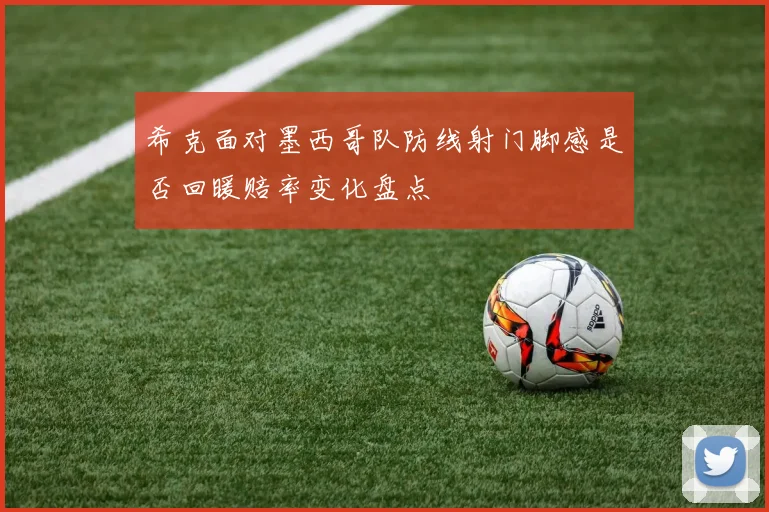 希克面对墨西哥队防线射门脚感是否回暖赔率变化盘点