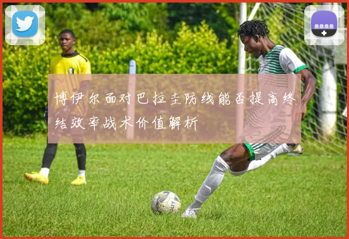 博伊尔面对巴拉圭防线能否提高终结效率战术价值解析