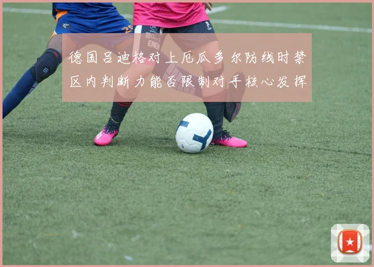 德国吕迪格对上厄瓜多尔防线时禁区内判断力能否限制对手核心发挥