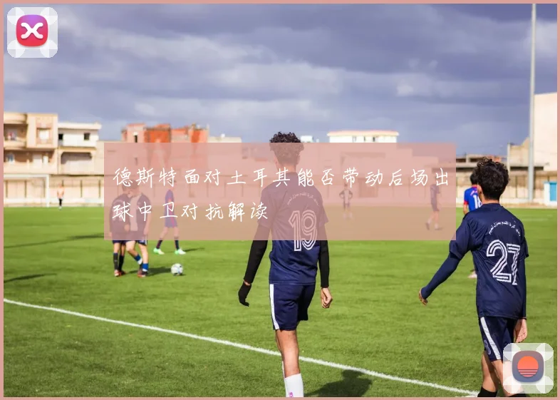 德斯特面对土耳其能否带动后场出球中卫对抗解读