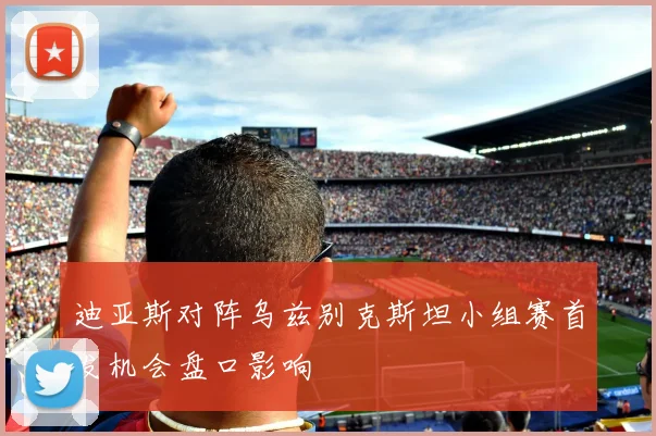 迪亚斯对阵乌兹别克斯坦小组赛首发机会盘口影响