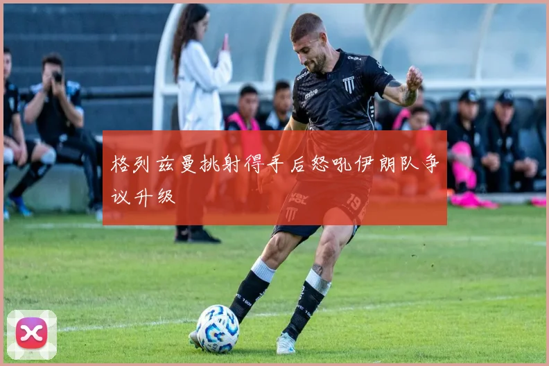 格列兹曼挑射得手后怒吼伊朗队争议升级