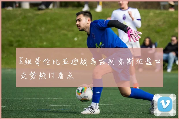 K组哥伦比亚迎战乌兹别克斯坦盘口走势热门看点