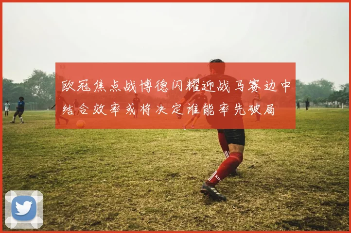 欧冠焦点战博德闪耀迎战马赛边中结合效率或将决定谁能率先破局