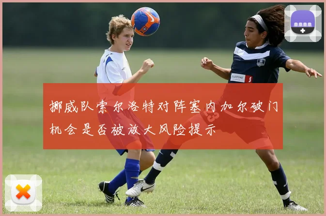 挪威队索尔洛特对阵塞内加尔破门机会是否被放大风险提示
