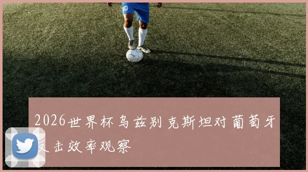 2026世界杯乌兹别克斯坦对葡萄牙反击效率观察