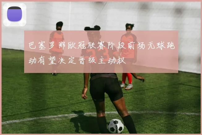 巴塞罗那欧冠联赛阶段前场无球跑动有望决定晋级主动权