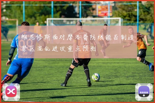 维尼修斯面对摩洛哥防线能否制造禁区混乱进攻重点预测