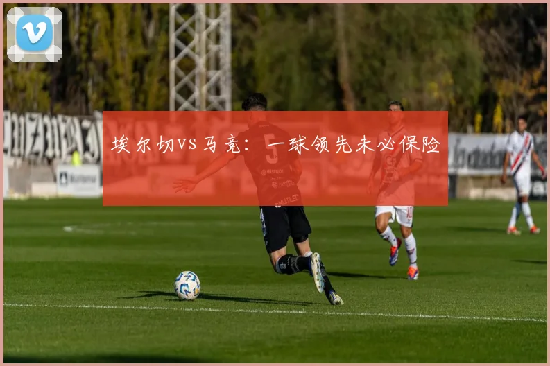 埃尔切vs马竞:一球领先未必保险