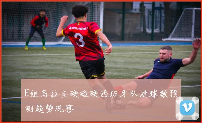 H组乌拉圭硬碰硬西班牙队进球数预测趋势观察