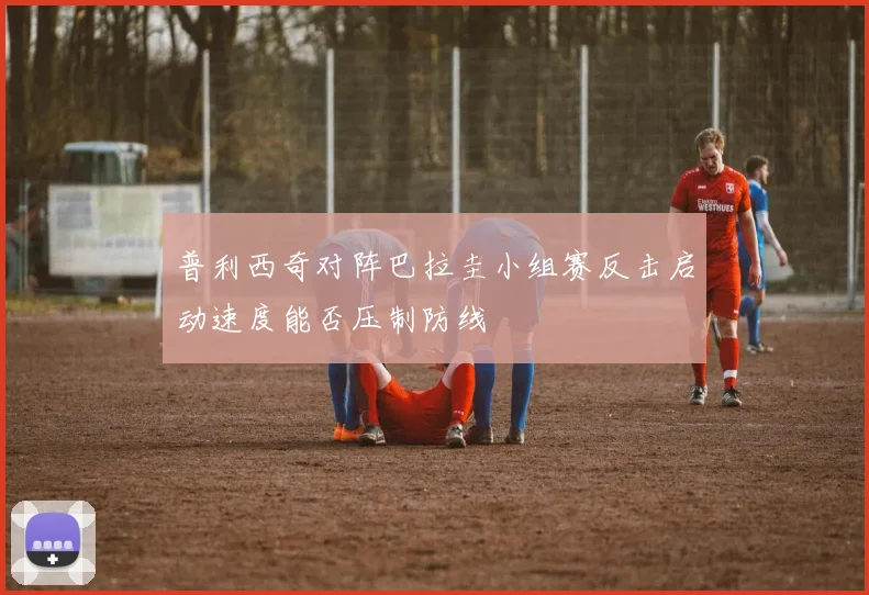 普利西奇对阵巴拉圭小组赛反击启动速度能否压制防线