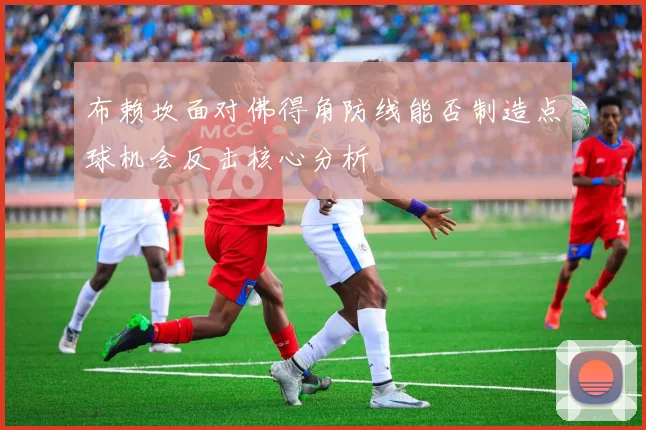 布赖坎面对佛得角防线能否制造点球机会反击核心分析