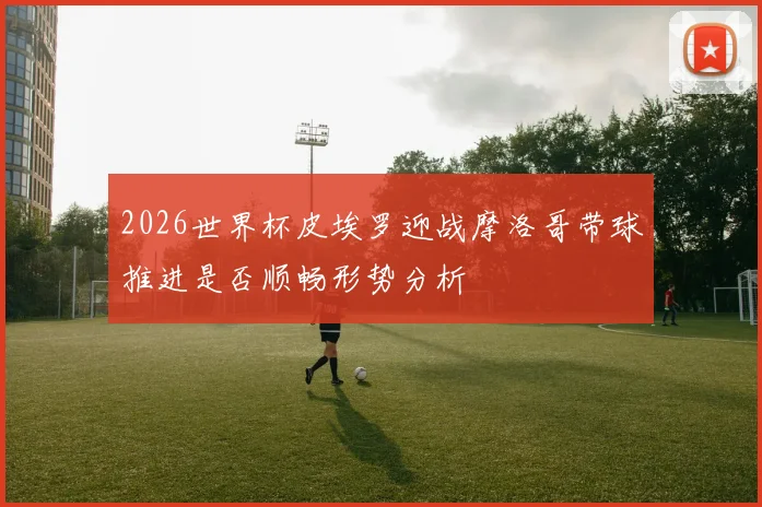 2026世界杯皮埃罗迎战摩洛哥带球推进是否顺畅形势分析