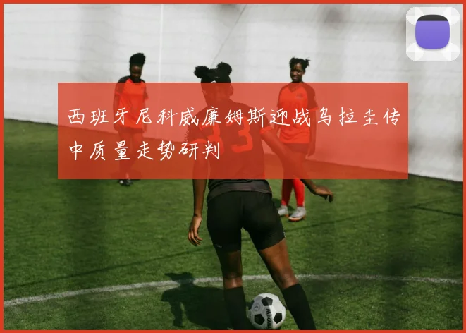 西班牙尼科威廉姆斯迎战乌拉圭传中质量走势研判