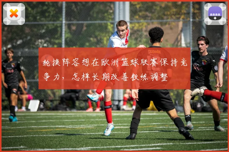 轮换阵容想在欧洲篮球联赛保持竞争力，怎样长期改善教练调整