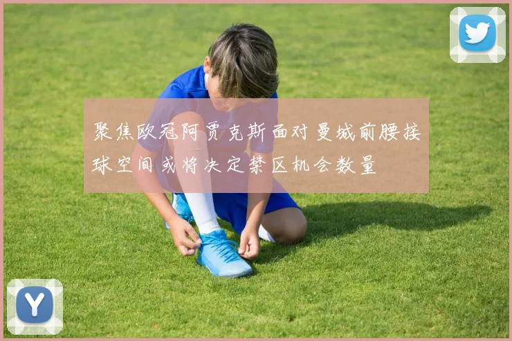 聚焦欧冠阿贾克斯面对曼城前腰接球空间或将决定禁区机会数量
