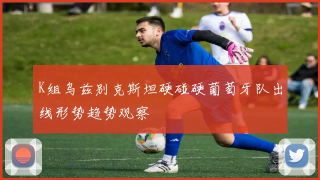K组乌兹别克斯坦硬碰硬葡萄牙队出线形势趋势观察