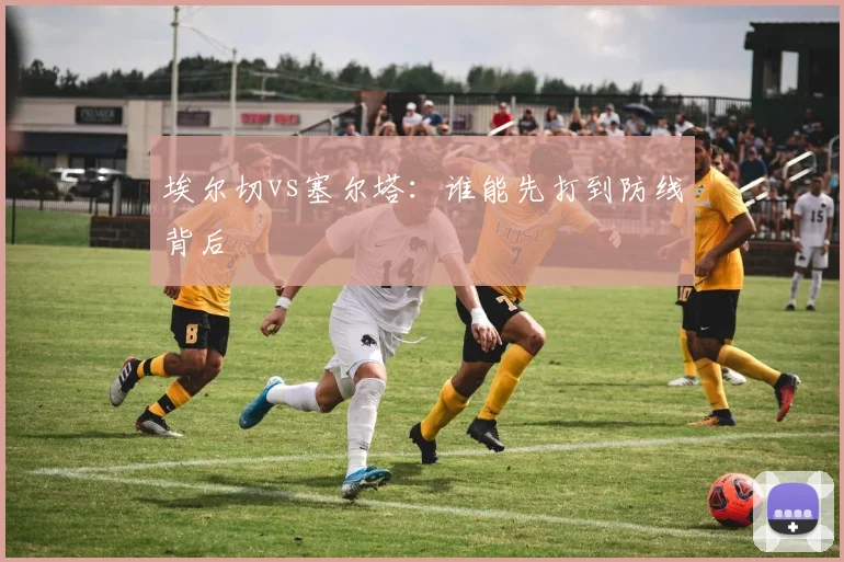埃尔切vs塞尔塔：谁能先打到防线背后