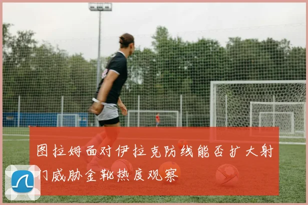 图拉姆面对伊拉克防线能否扩大射门威胁金靴热度观察