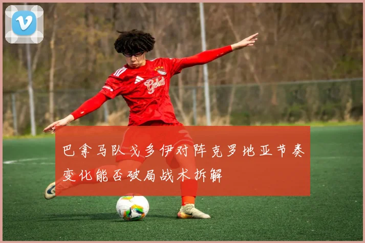 巴拿马队戈多伊对阵克罗地亚节奏变化能否破局战术拆解