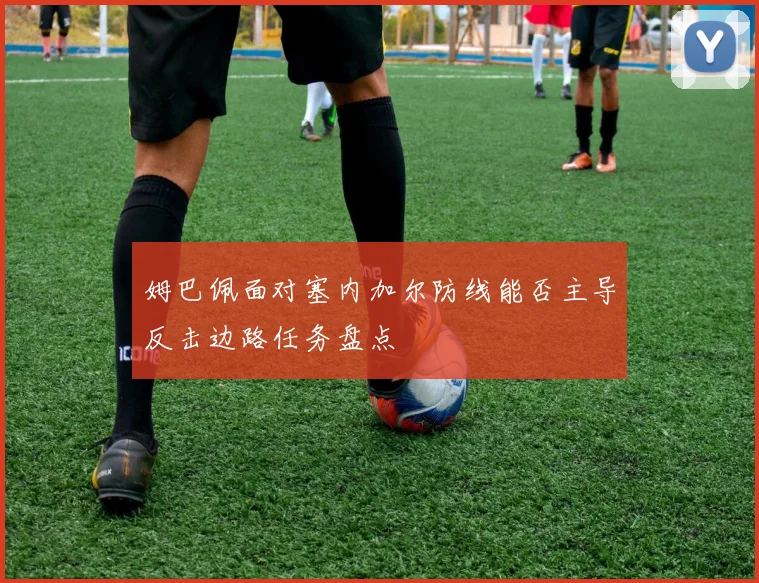 姆巴佩面对塞内加尔防线能否主导反击边路任务盘点