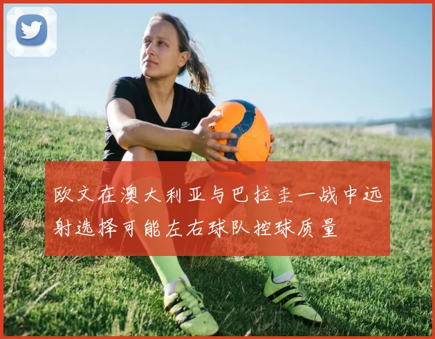 欧文在澳大利亚与巴拉圭一战中远射选择可能左右球队控球质量