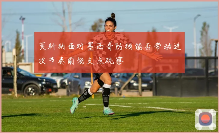 莫科纳面对墨西哥防线能否带动进攻节奏前场支点观察