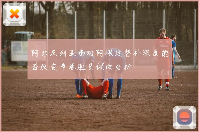 阿尔及利亚面对阿根廷替补深度能否改变节奏胜负倾向分析